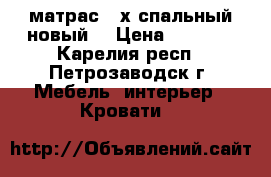 матрас 2-х спальный новый. › Цена ­ 5 000 - Карелия респ., Петрозаводск г. Мебель, интерьер » Кровати   